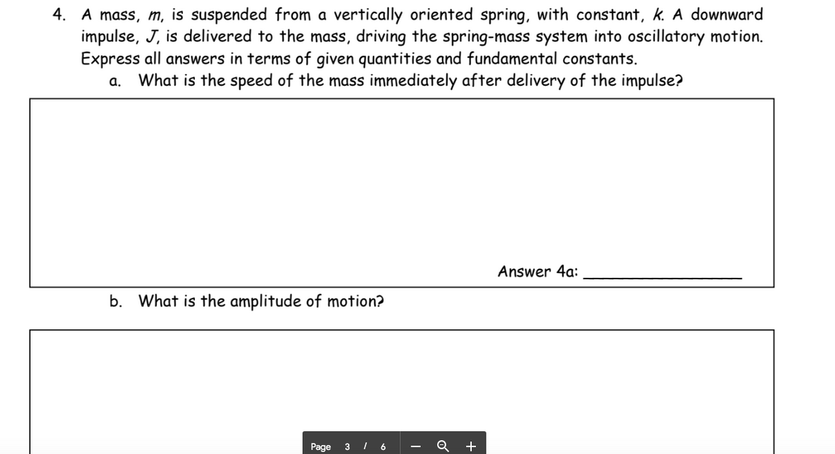 4. A mass, m, is suspended from a vertically oriented spring, with constant, k. A downward
impulse, J, is delivered to the mass, driving the spring-mass system into oscillatory motion.
Express all answers in terms of given quantities and fundamental constants.
a. What is the speed of the mass immediately after delivery of the impulse?
Answer 4a:
b. What is the amplitude of motion?
Page
3 I 6
+
