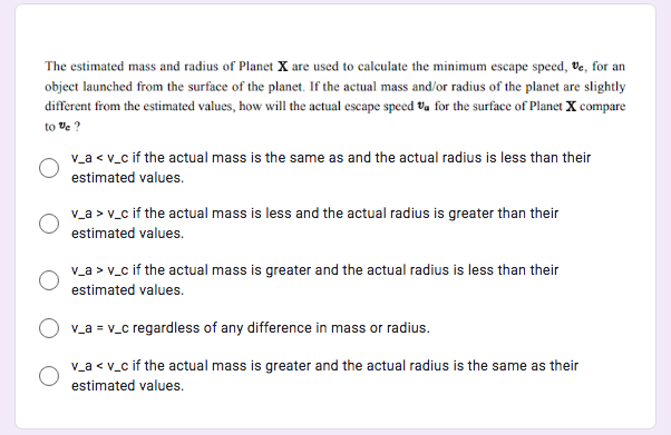 The estimated mass and radius of Planet X are used to calculate the minimum escape speed, Ve, for an
object launched from the surface of the planet. If the actual mass and/or radius of the planet are slightly
different from the estimated values, how will the actual escape speed Va for the surface of Planet X compare
to Ve ?
v_a < v_c if the actual mass is the same as and the actual radius is less than their
estimated values.
v_a > v_c if the actual mass is less and the actual radius is greater than their
estimated values.
v_a > v_c if the actual mass is greater and the actual radius is less than their
estimated values.
v_a = v_c regardless of any difference in mass or radius.
v_a < v_c if the actual mass is greater and the actual radius is the same as their
estimated values.
