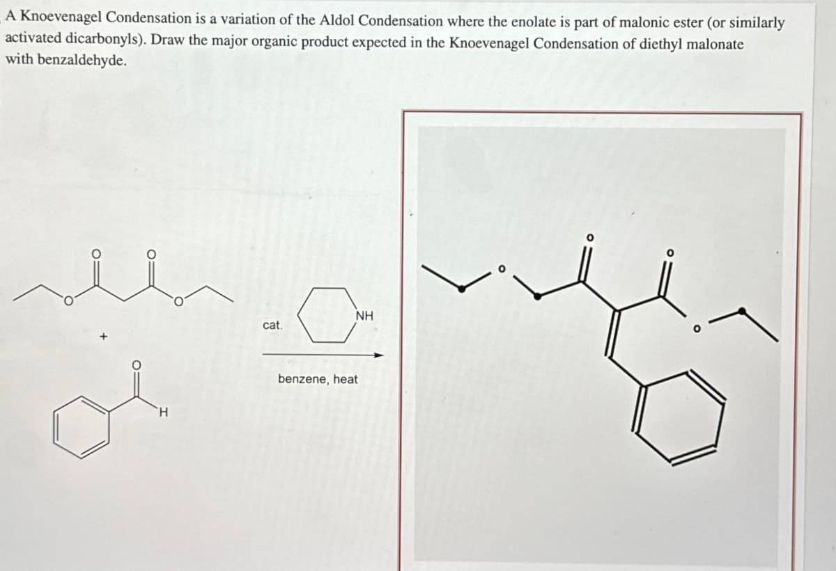 A Knoevenagel Condensation is a variation of the Aldol Condensation where the enolate is part of malonic ester (or similarly
activated dicarbonyls). Draw the major organic product expected in the Knoevenagel Condensation of diethyl malonate
with benzaldehyde.
H
NH
cat.
benzene, heat