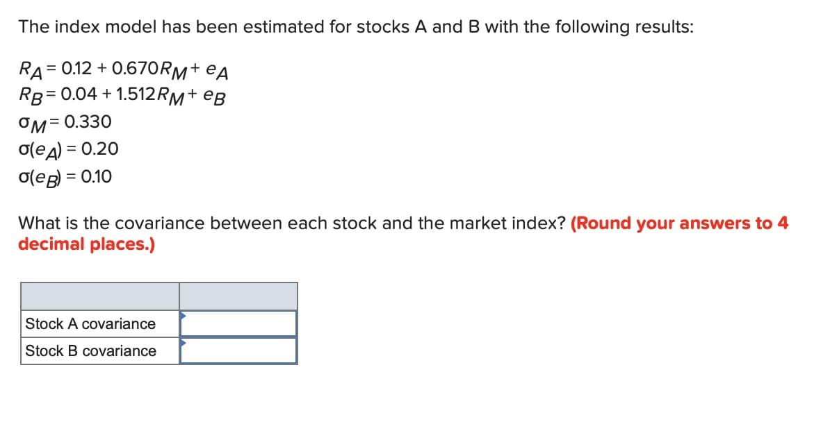 The index model has been estimated for stocks A and B with the following results:
= 0.12 +0.670RM+еA
RA=
RB=0.04 +1.512RM + еB
°M= 0.330
σ(eд) = 0.20
σ(eB) = 0.10
What is the covariance between each stock and the market index? (Round your answers to 4
decimal places.)
Stock A covariance
Stock B covariance