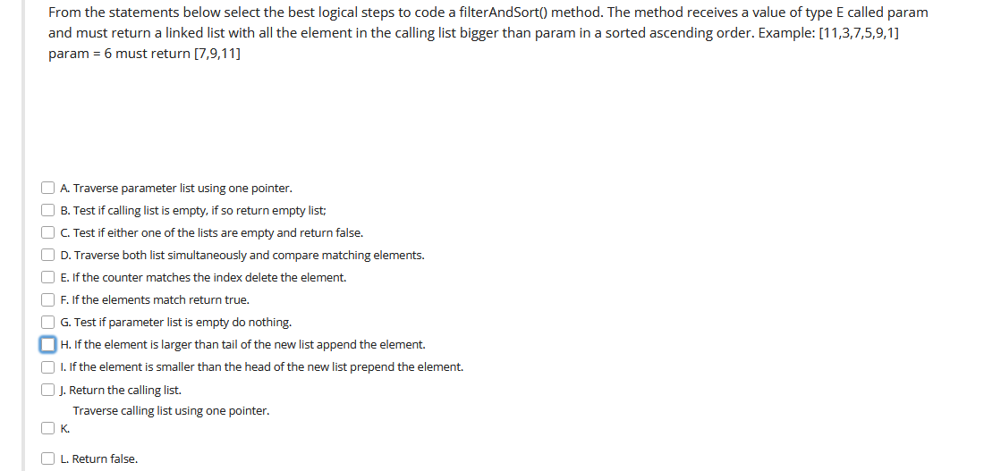 From the statements below select the best logical steps to code a filterAndSort() method. The method receives a value of type E called param
and must return a linked list with all the element in the calling list bigger than param in a sorted ascending order. Example: [11,3,7,5,9,1]
param = 6 must return [7,9,11]
O A. Traverse parameter list using one pointer.
O B. Test if calling list is empty, if so return empty list;
O C. Test if either one of the lists are empty and return false.
O D. Traverse both list simultaneously and compare matching elements.
O E. If the counter matches the index delete the element.
O F. If the elements match return true.
O G. Test if parameter list is empty do nothing.
OH. If the element is larger than tail of the new list append the element.
O I. If the element is smaller than the head of the new list prepend the element.
O J. Return the calling list.
Traverse calling list using one pointer.
O K.
O L. Return false.
