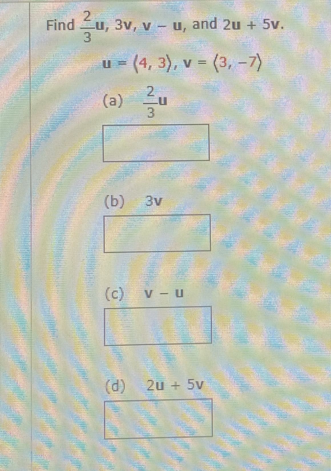 2.
Find
u, 3v, v - u, and 2u + 5v.
u = (4, 3), v = (3, -7)
(a) u
券
(b)
3v
(c) v - u
(d)
2u + 5v
