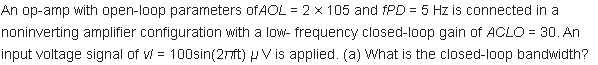 An op-amp with open-loop parameters OFAOL = 2 x 105 and fPD = 5 Hz is connected in a
noninverting amplifier configuration with a low- frequency closed-loop gain of ACLO = 30. An
input voltage signal of v = 100sin(27ft) P V is applied. (a) What is the closed-loop bandwidth?
