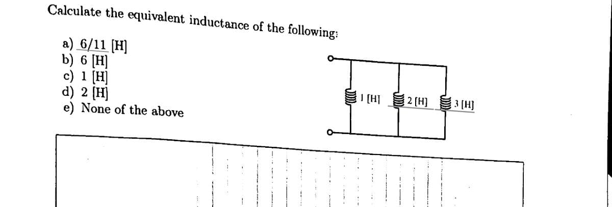 Calculate the equivalent inductance of the following:
a) 6/11 [H]
b) 6 [H]
c) 1 [H]
d) 2 [H]
e) None of the above
J [H]
2 [H]
3 [H]