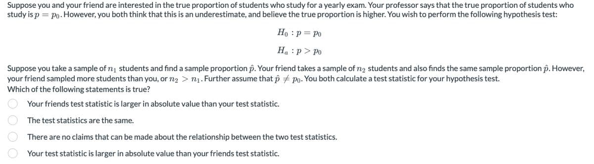 Suppose you and your friend are interested in the true proportion of students who study for a yearly exam. Your professor says that the true proportion of students who
study is ppo. However, you both think that this is an underestimate, and believe the true proportion is higher. You wish to perform the following hypothesis test:
:
Ho p = Po
Hap > Po
Suppose you take a sample of n₁ students and find a sample proportion ô. Your friend takes a sample of n2 students and also finds the same sample proportion p. However,
your friend sampled more students than you, or n₂ > n1. Further assume that ô po. You both calculate a test statistic for your hypothesis test.
Which of the following statements is true?
Your friends test statistic is larger in absolute value than your test statistic.
The test statistics are the same.
There are no claims that can be made about the relationship between the two test statistics.
Your test statistic is larger in absolute value than your friends test statistic.