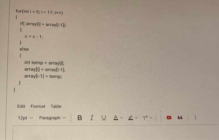 for(int i = 0; i< 17; i++)
if( array[i] > arrayli-1])
C =C- 1;
else
int temp = array[i);
array[i] = array[i-1);
arrayli-1] = temp3;
%3D
%3!
%3!
Edit Format Table
12pt v
Paragraph v
BIUA 2 Tv
...
