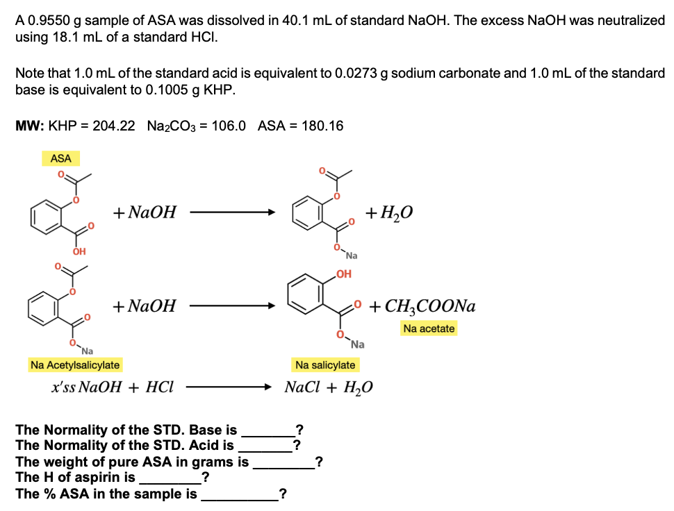 A 0.9550 g sample of ASA was dissolved in 40.1 mL of standard NaOH. The excess NaOH was neutralized
using 18.1 mL of a standard HCI.
Note that 1.0 mL of the standard acid is equivalent to 0.0273 g sodium carbonate and 1.0 mL of the standard
base is equivalent to 0.1005 g KHP.
MW: KHP = 204.22 NazCO3 = 106.0 ASA = 180.16
ASA
+ NaOH
+H20
ÓH
Na
OH
+ NaOH
+ CH;COON
Na acetate
Na
Na
Na Acetylsalicylate
Na salicylate
х'ss NaOH + HCІ
NaCl + H,O
The Normality of the STD. Base is
The Normality of the STD. Acid is
The weight of pure ASA in grams is
The H of aspirin is
The % ASA in the sample is
?
?
?
