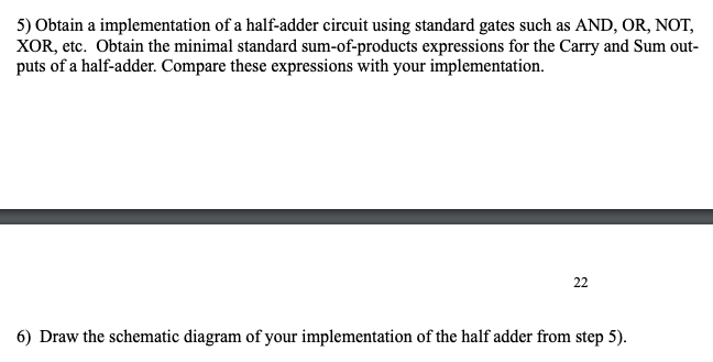 5) Obtain a implementation of a half-adder circuit using standard gates such as AND, OR, NOT,
XOR, etc. Obtain the minimal standard sum-of-products expressions for the Carry and Sum out-
puts of a half-adder. Compare these expressions with your implementation.
22
6) Draw the schematic diagram of your implementation of the half adder from step 5).