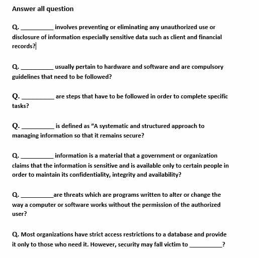 Answer all question
Q.
involves preventing or eliminating any unauthorized use or
disclosure of information especially sensitive data such as client and financial
records?|
Q.
usually pertain to hardware and software and are compulsory
guidelines that need to be followed?
Q.
are steps that have to be followed in order to complete specific
tasks?
Q.
is defined as "A systematic and structured approach to
managing information so that it remains secure?
Q.
information is a material that a government or organization
claims that the information is sensitive and is available only to certain people in
order to maintain its confidentiality, integrity and availability?
Q.
_are threats which are programs written to alter or change the
way a computer or software works without the permission of the authorized
user?
Q. Most organizations have strict access restrictions to a database and provide
it only to those who need it. However, security may fall victim to
