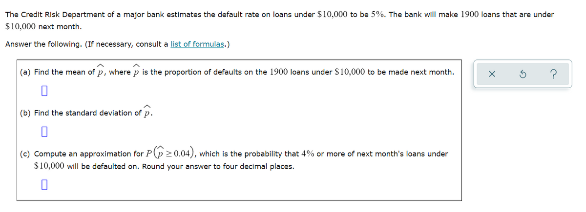 The Credit Risk Department of a major bank estimates the default rate on loans under $10,000 to be 5%. The bank will make 1900 loans that are under
$10,000 next month.
Answer the following. (If necessary, consult a list of formulas.)
(a) Find the mean of p, where p is the proportion of defaults on the 1900 loans under $10,000 to be made next month.
(b) Find the standard deviation of p.
(c) Compute an approximation for P(p >0.04), which is the probability that 4% or more of next month's loans under
$10,000 will be defaulted on. Round your answer to four decimal places.
