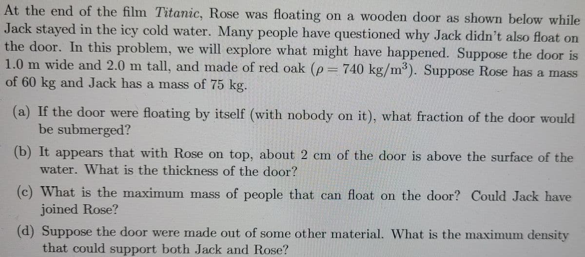 At the end of the film Titanic, Rose was floating on a wooden door as shown below while
Jack stayed in the icy cold water. Many people have questioned why Jack didn't also float on
the door. In this problem, we will explore what might have happened. Suppose the door is
1.0 m wide and 2.0 m tall, and made of red oak (p = 740 kg/m³). Suppose Rose has a mass
of 60 kg and Jack has a mass of 75 kg.
3.
(a) If the door were floating by itself (with nobody on it), what fraction of the door would
be submerged?
(b) It appears that with Rose on top, about 2 cm of the door is above the surface of the
water. What is the thickness of the door?
(c) What is the maximum mass of people that can float on the door? Could Jack have
joined Rose?
(d) Suppose the door were made out of some other material. What is the maximum density
that could support both Jack and Rose?
