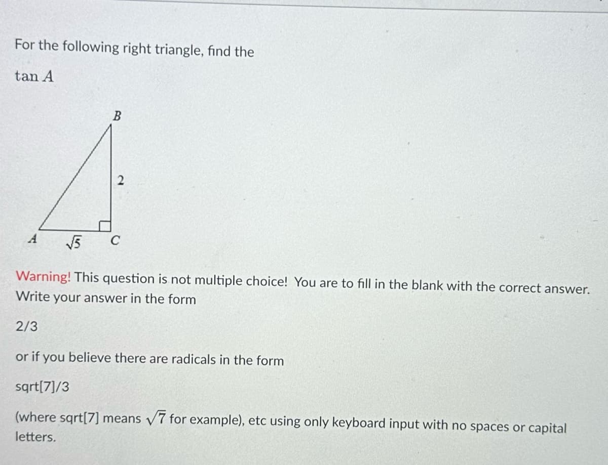 For the following right triangle, find the
tan A
B
√5
Warning! This question is not multiple choice! You are to fill in the blank with the correct answer.
Write your answer in the form
2/3
or if you believe there are radicals in the form
sqrt[7]/3
V
(where sqrt[7] means √7 for example), etc using only keyboard input with no spaces or capital
letters.
C