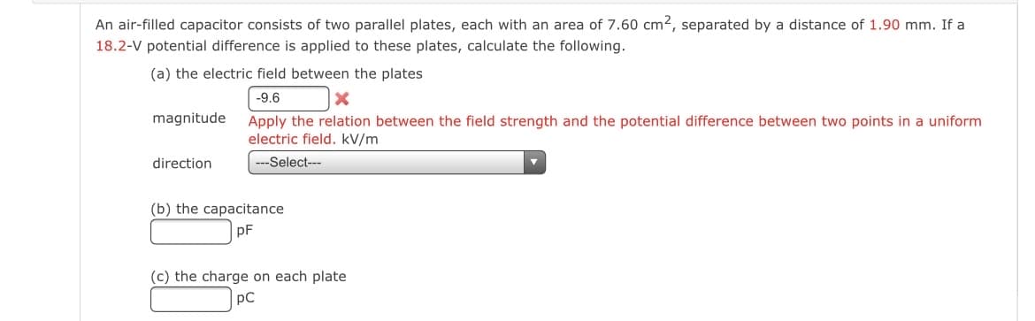 An air-filled capacitor consists of two parallel plates, each with an area of 7.60 cm², separated by a distance of 1.90 mm. If a
18.2-V potential difference is applied to these plates, calculate the following.
(a) the electric field between the plates
-9.6
X
Apply the relation between the field strength and the potential difference between two points in a uniform.
electric field. kV/m
---Select---
magnitude
direction
(b) the capacitance
pF
(c) the charge on each plate
pC