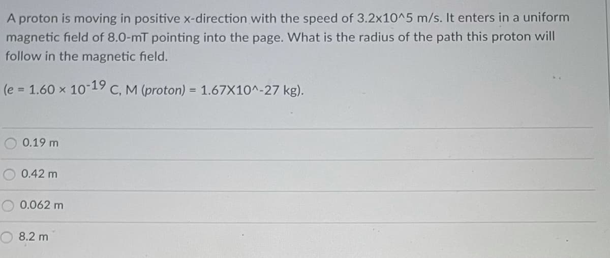A proton is moving in positive x-direction with the speed of 3.2x10^5 m/s. It enters in a uniform
magnetic field of 8.0-mT pointing into the page. What is the radius of the path this proton will
follow in the magnetic field.
(e = 1.60 x 10-19 C, M (proton) = 1.67X10^-27 kg).
0.19 m
0.42 m
0.062 m
8.2 m