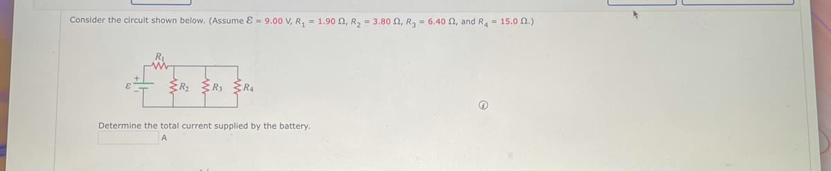 Consider the circuit shown below. (Assume & = 9.00 V, R₁ = 1.90, R₂ = 3.80 2, R₂ = 6.40 2, and R4 = 15.02.)
ZR₂
ZR₁
{R₁
Determine the total current supplied by the battery.
A
Ⓡ