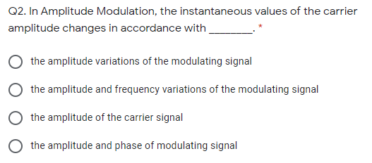 Q2. In Amplitude Modulation, the instantaneous values of the carrier
amplitude changes in accordance with.
the amplitude variations of the modulating signal
the amplitude and frequency variations of the modulating signal
the amplitude of the carrier signal
the amplitude and phase of modulating signal
