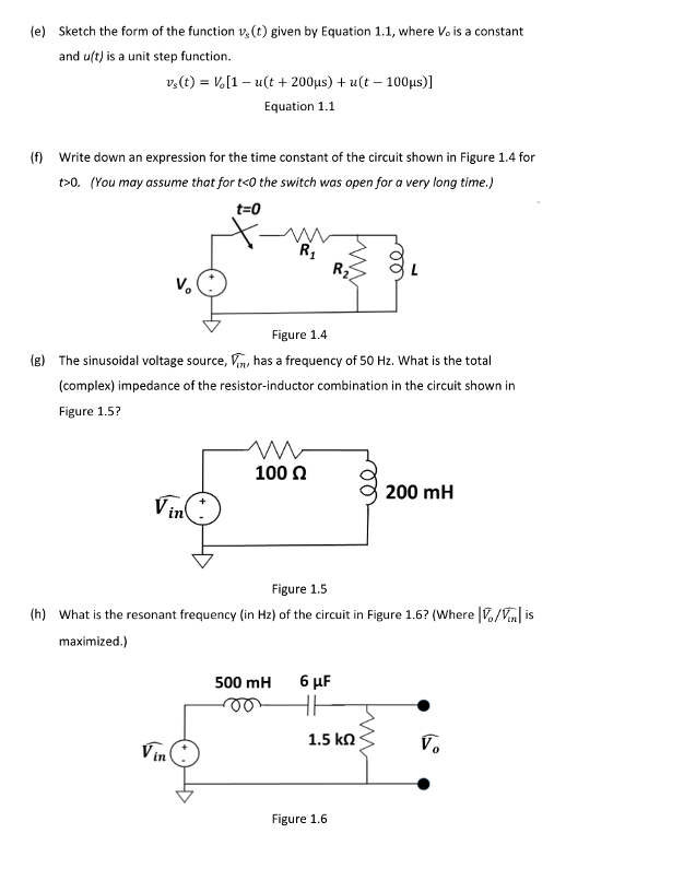 (e) Sketch the form of the function v, (t) given by Equation 1.1, where Vo is a constant
and uft) is a unit step function.
v,(t) = V,[1– u(t + 200µs) + u(t – 100us)1
Equation 1.1
(f) Write down an expression for the time constant of the circuit shown in Figure 1.4 for
t>0. (You may assume that for t<0 the switch was open for a very long time.)
t=0
R
V.
Figure 1.4
(e) The sinusoidal voltage source, Vn, has a frequency of 50 Hz. What is the total
(complex) impedance of the resistor-inductor combination in the circuit shown in
Figure 1.5?
100 0
200 mH
Vin
Figure 1.5
(h) What is the resonant frequency (in Hz) of the circuit in Figure 1.6? (Where |./V| is
maximized.)
500 mH
6 µF
Vin
1.5 kn
Vo
Figure 1.6
e
