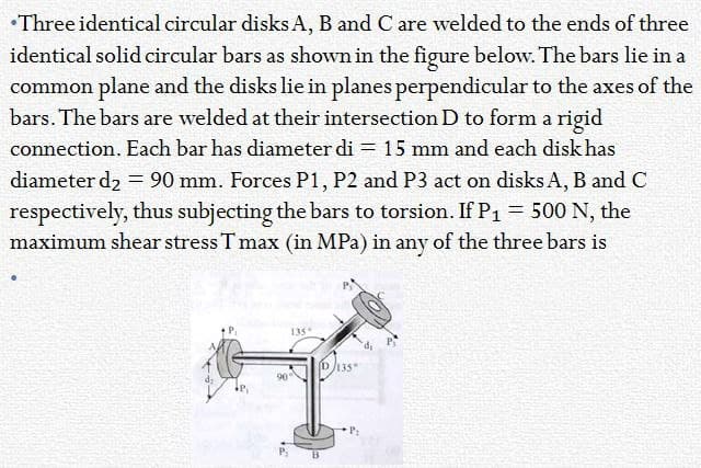 Three identical circular disks A, B and C are welded to the ends of three
identical solid circular bars as shown in the figure below. The bars lie in a
common plane and the disks lie in planes perpendicular to the axes of the
bars. The bars are welded at their intersection D to form a rigid
connection. Each bar has diameter di = 15 mm and each disk has
diameter d₂ = 90 mm. Forces P1, P2 and P3 act on disks A, B and C
respectively, thus subjecting the bars to torsion. If P₁ = 500 N, the
maximum shear stress T max (in MPa) in any of the three bars is
135
90
D/135