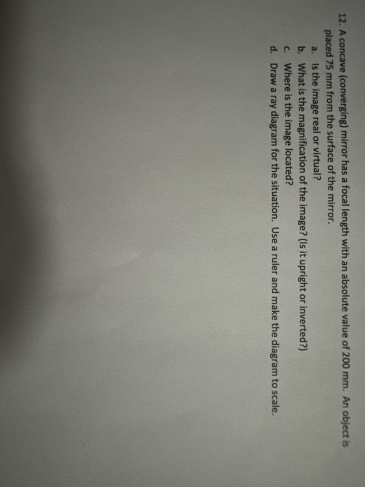12. A concave (converging) mirror has a focal length with an absolute value of 200 mm. An object is
placed 75 mm from the surface of the mirror.
a. Is the image real or virtual?
b. What is the magnification of the image? (Is it upright or inverted?)
c. Where is the image located?
d. Draw a ray diagram for the situation. Use a ruler and make the diagram to scale.