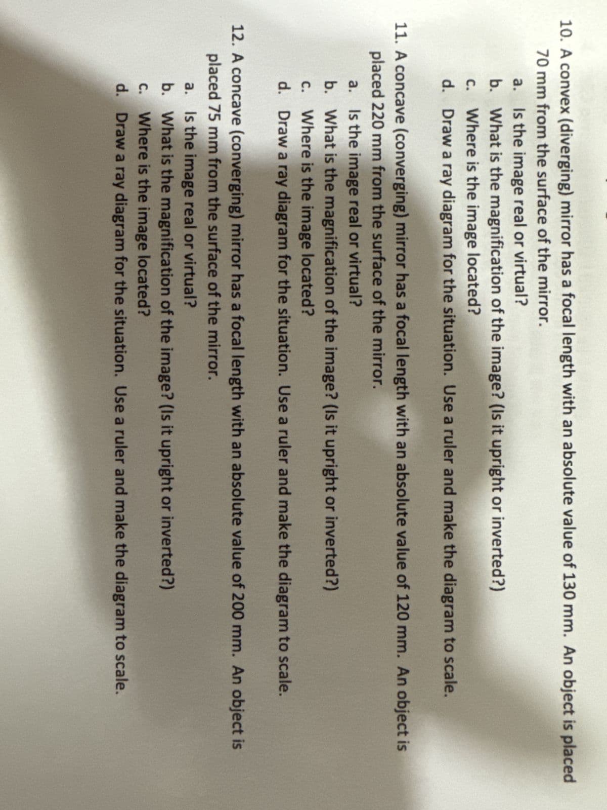 10. A convex (diverging) mirror has a focal length with an absolute value of 130 mm. An object is placed
70 mm from the surface of the mirror.
a. Is the image real or virtual?
b.
What is the magnification of the image? (Is it upright or inverted?)
c. Where is the image located?
d. Draw a ray diagram for the situation. Use a ruler and make the diagram to scale.
11. A concave (converging) mirror has a focal length with an absolute value of 120 mm. An object is
placed 220 mm from the surface of the mirror.
a. Is the image real or virtual?
b. What is the magnification of the image? (Is it upright or inverted?)
C.
Where is the image located?
d. Draw a ray diagram for the situation. Use a ruler and make the diagram to scale.
12. A concave (converging) mirror has a focal length with an absolute value of 200 mm. An object is
placed 75 mm from the surface of the mirror.
a.
Is the image real or virtual?
C.
Where is the image located?
b. What is the magnification of the image? (Is it upright or inverted?)
d. Draw a ray diagram for the situation. Use a ruler and make the diagram to scale.