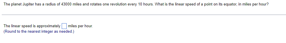 The planet Jupiter has a radius of 43000 miles and rotates one revolution every 10 hours. What is the linear speed of a point on its equator, in miles per hour?
The linear speed is approximately miles per hour.
(Round to the nearest integer as needed.)