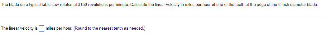 The blade on a typical table saw rotates at 3150 revolutions per minute. Calculate the linear velocity in miles per hour of one of the teeth at the edge of the 8 inch diameter blade.
The linear velocity is miles per hour. (Round to the nearest tenth as needed.)