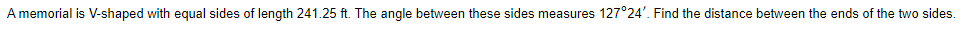 A memorial is V-shaped with equal sides of length 241.25 ft. The angle between these sides measures 127°24'. Find the distance between the ends of the two sides.