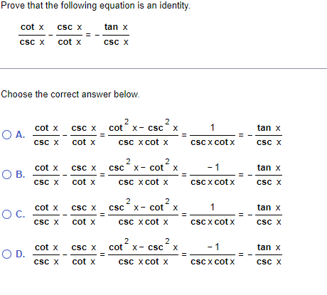 Prove that the following equation is an identity.
tan x
CSC X
cot x CSC X
CSC X
cot X
Choose the correct answer below.
O A.
O B.
O C.
O D.
cot x CSC X
CSC X
cot x
cot x
CSC X
cot x
CSC X
cot x
CSC X
CSC X
cot x
CSC X
cot x
CSC X
cot x
2
2
cotx- cSC X
csc x cot x
2
csc x-cot x
2
csc x cot x
2
2
csc x cotx
csc x cot x
2
cot x- CSC X
2
csc x cot x
1
CSCX cotx
- 1
CSCX cotx
1
CSCX cotx
- 1
csc x cotx
tan x
CSC X
tan x
CSC X
tan x
CSC X
tan x
CSC X