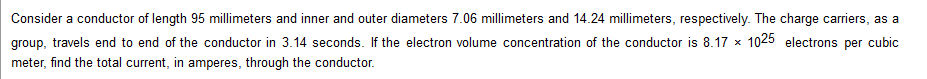 Consider a conductor of length 95 millimeters and inner and outer diameters 7.06 millimeters and 14.24 millimeters, respectively. The charge carriers, as a
group, travels end to end of the conductor in 3.14 seconds. If the electron volume concentration of the conductor is 8.17 x 1025 electrons per cubic
meter, find the total current, in amperes, through the conductor.