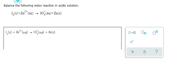 Balance the following redox reaction in acidic solution.
1,(s)+Zn (aq) - 10,(aq)+Zn(s)
1, (5) + Zn**(ag) → 10 (ag) + Zn(s)
