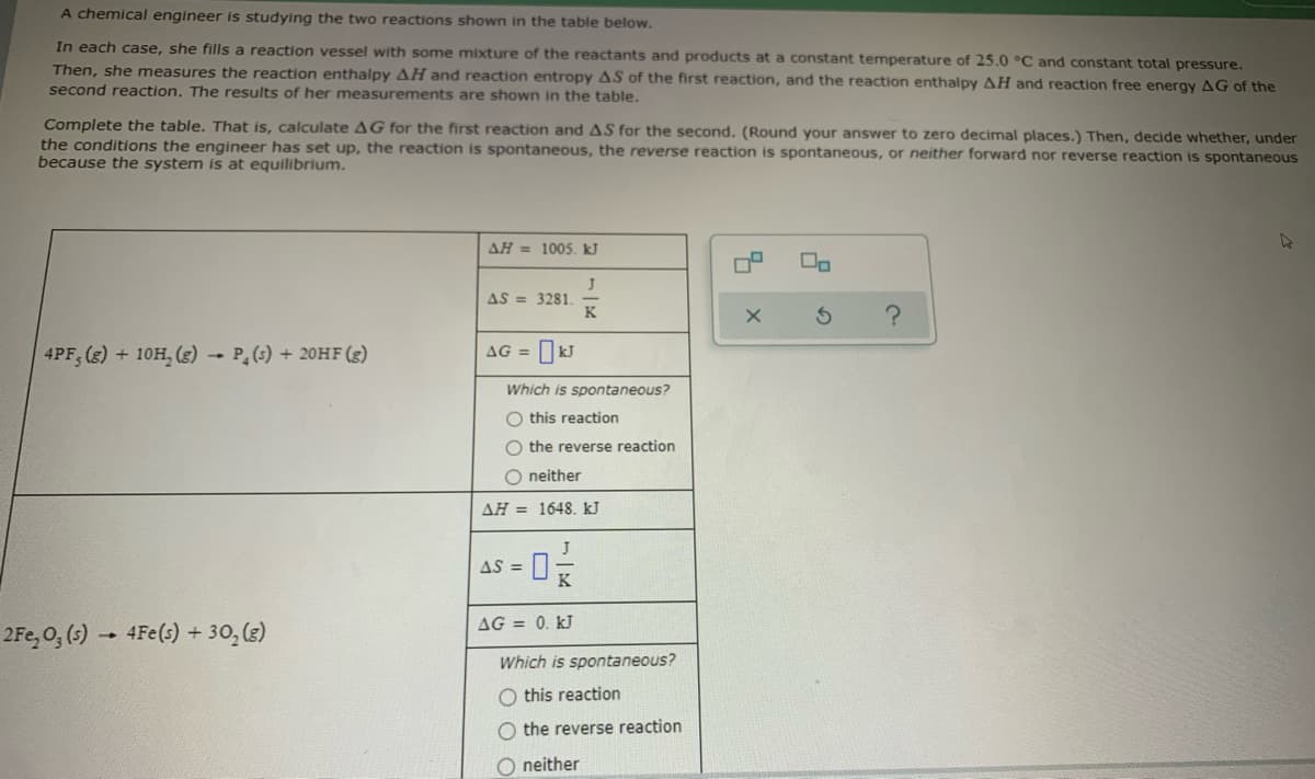 A chemical engineer is studying the two reactions shown in the table below.
In each case, she fills a reaction vessel with some mixture of the reactants and products at a constant temperature of 25.0 °C and constant total pressure.
Then, she measures the reaction enthalpy AH and reaction entropy AS of the first reaction, and the reaction enthalpy AH and reaction free energy AG of the
second reaction. The results of her measurements are shown in the table.
Complete the table. That is, calculate AG for the first reaction and AS for the second. (Round your answer to zero decimal places.) Then, decide whether, under
the conditions the engineer has set up, the reaction is spontaneous, the reverse reaction is spontaneous, or neither forward nor reverse reaction is spontaneous
because the system is at equilibrium.
AH = 1005. kJ
AS = 3281.
K
AG =
4PF, (g) + 10H, (3) - P (s) + 20HF (g)
Which is spontaneous?
O this reaction
the reverse reaction
O neither
AH = 1648. kJ
AS =
AG = 0. kJ
2Fe, 0, (5) - 4Fe(s) + 30, (3)
Which is spontaneous?
O this reaction
O the reverse reaction
O neither
