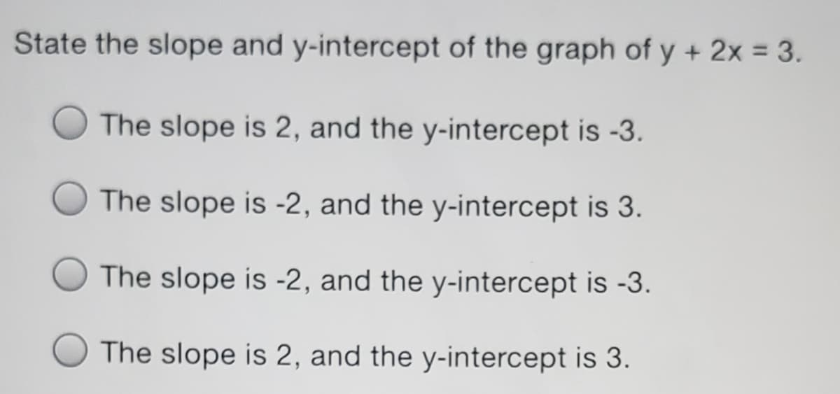 State the slope and y-intercept of the graph of y + 2x = 3.
The slope is 2, and the y-intercept is -3.
The slope is -2, and the y-intercept is 3.
The slope is -2, and the y-intercept is -3.
The slope is 2, and the y-intercept is 3.
