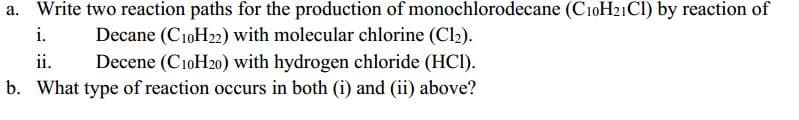 a. Write two reaction paths for the production of monochlorodecane (C10H21CI) by reaction of
Decane (C10H22) with molecular chlorine (Cl2).
Decene (C10H20) with hydrogen chloride (HCI).
b. What type of reaction occurs in both (i) and (ii) above?
i.
ii.
