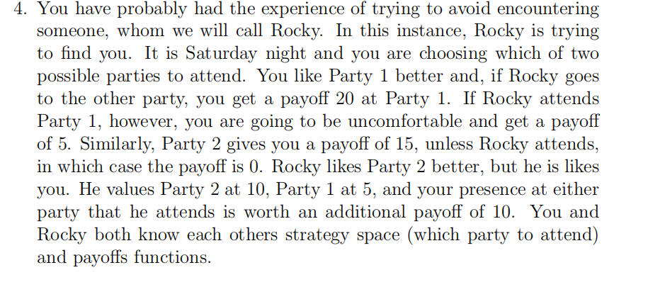 4. You have probably had the experience of trying to avoid encountering
someone, whom we will call Rocky. In this instance, Rocky is trying
to find you. It is Saturday night and you are choosing which of two
possible parties to attend. You like Party 1 better and, if Rocky goes
to the other party, you get a payoff 20 at Party 1. If Rocky attends
Party 1, however, you are going to be uncomfortable and get a payoff
of 5. Similarly, Party 2 gives you a payoff of 15, unless Rocky attends,
in which case the payoff is 0. Rocky likes Party 2 better, but he is likes
you. He values Party 2 at 10, Party 1 at 5, and your presence at either
party that he attends is worth an additional payoff of 10. You and
Rocky both know each others strategy space (which party to attend)
and payoffs functions.
