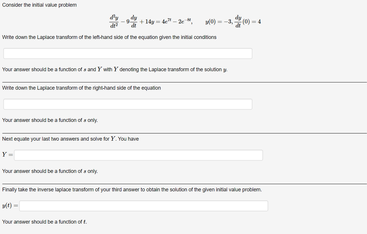 Consider the initial value problem
d²y
dy
9.
+14y=4e7t2e-8t
dt2
dt
dy
y(0) = −3,
-(0) = 4
dt
Write down the Laplace transform of the left-hand side of the equation given the initial conditions
Your answer should be a function of s and Y with Y denoting the Laplace transform of the solution Y.
Write down the Laplace transform of the right-hand side of the equation
Your answer should be a function of s only.
Next equate your last two answers and solve for Y. You have
Y =
Your answer should be a function of s only.
Finally take the inverse laplace transform of your third answer to obtain the solution of the given initial value problem.
y(t)
Your answer should be a function of t.