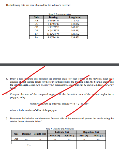 The following data has been obtained for the sides of a traverse:
Table 3: Traverse raw data
Side
Bearing
Length (m)
AB
S 44°36' W
112.700
BC
S 11°05'E
149.062
CD
N 82°22'E
145.085
DE
N 34°55'E
149.415
EF
N 22°24' W
121.592
FA
S 80°16' W
134.451
5. Draw a rose diagram and calculate the internal angle for each corn of the traverse. Each rose
diagram should include labels for the four cardinal points, the traverse sides, the bearing angle and
the internal angle. Make sure to show your calculations. Diagrams can be drawn on AutoCAD or by
ha
6. Compare the sum of the computed angles with the theoretical sum of the internal angles for a
polygon, using:
Theoretic sum of internal angles = (n-2)x260°
where n is the number of sides of the polygon.
7. Determine the latitudes and departures for each side of the traverse and present the results using the
tabular format shown in Table 2.
Side Bearing Length (m)
AB
Table 4: Latitudes and departures
Latitude (m)
North (+) South (-)
Σ
Departure (m)
East (+)
West (-)