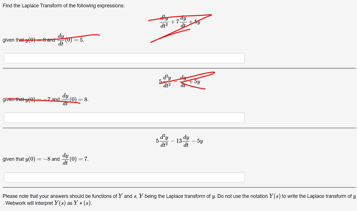 Find the Laplace Transform of the following expressions:
dy
given that (0)8 and
(0) = 5.
dt
dy
+7
dt²
dt
d²y
dt2
dy
+5y
dy
given that (0)
7 and
(0) = 8.
dt
given that y(0) -8 and
=
dt
dy (0) = 7.
d²y
dy
5
13
-
5y
dt2
dt
Please note that your answers should be functions of Y and s, Y being the Laplace transform of y. Do not use the notation Y(s) to write the Laplace transform of y
.Webwork will interpret Y(s) as Y* (8).