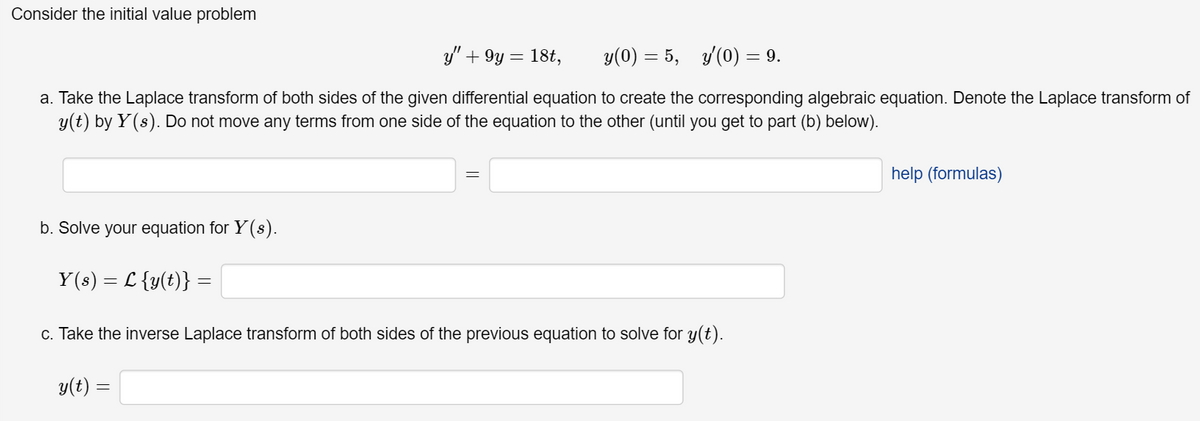 Consider the initial value problem
y" + 9y= 18t,
y(0) 5, y(0) = 9.
=
a. Take the Laplace transform of both sides of the given differential equation to create the corresponding algebraic equation. Denote the Laplace transform of
y(t) by Y(s). Do not move any terms from one side of the equation to the other (until you get to part (b) below).
b. Solve your equation for Y(s).
=
Y(s) L{y(t)} =
=
c. Take the inverse Laplace transform of both sides of the previous equation to solve for y(t).
y(t) =
help (formulas)