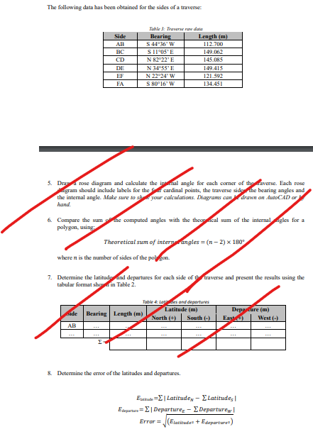 The following data has been obtained for the sides of a traverse:
Table 3: Traverser data
Side
Bearing
Length (m)
AB
S 44°36' W
112.700
BC
S
11°05' E
149.062
CD
N 82°22' E
145.085
DE
N 34°55' E
149.415
EF
N 22°24' W
FA
S 80°16' W
121.592
134.451
5. Draw a rose diagram and calculate the innal angle for each corner of the raverse. Each rose
agram should include labels for the far cardinal points, the traverse side the bearing angles and
the internal angle. Make sure to show your calculations. Diagrams can drawn on AutoCAD or
hand.
6. Compare the sum the computed angles with the theocal sum of the internal gles for a
polygon, using
Theoretical sum of intern angles = (n-2) x 180°
where n is the number of sides of the polygon.
7. Determine the latitude and departures for each side of the traverse and present the results using the
tabular format shown in Table 2.
Table 4: Lates and departures
Latitude (m)
Side Bearing Length (m)
North (+)
South (-)
Departure (m)
East)
West (-)
AB
8. Determine the error of the latitudes and departures.
Etude =Σ| Latitude - ΣLatitudes
E=Σ| Departure - ΣDeparturew❘
Error
(Elatitude + Edepartures)