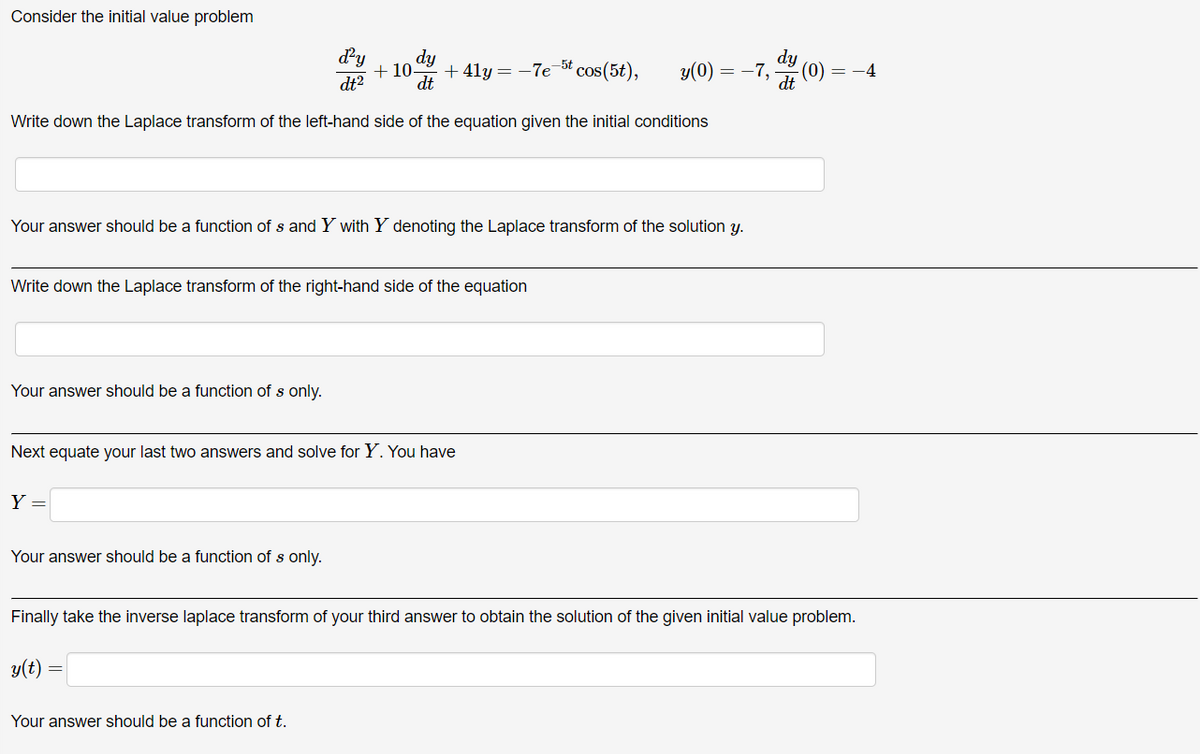 Consider the initial value problem
dy
d²y
dy
dt2
dt
+10. +41y=-7e5t cos(5t),
y(0)
=
-7,
,dt
-(0)
-4
Write down the Laplace transform of the left-hand side of the equation given the initial conditions
Your answer should be a function of s and Y with Y denoting the Laplace transform of the solution y.
Write down the Laplace transform of the right-hand side of the equation
Your answer should be a function of s only.
Next equate your last two answers and solve for Y. You have
Y
Your answer should be a function of s only.
Finally take the inverse laplace transform of your third answer to obtain the solution of the given initial value problem.
y(t) =
Your answer should be a function of t.