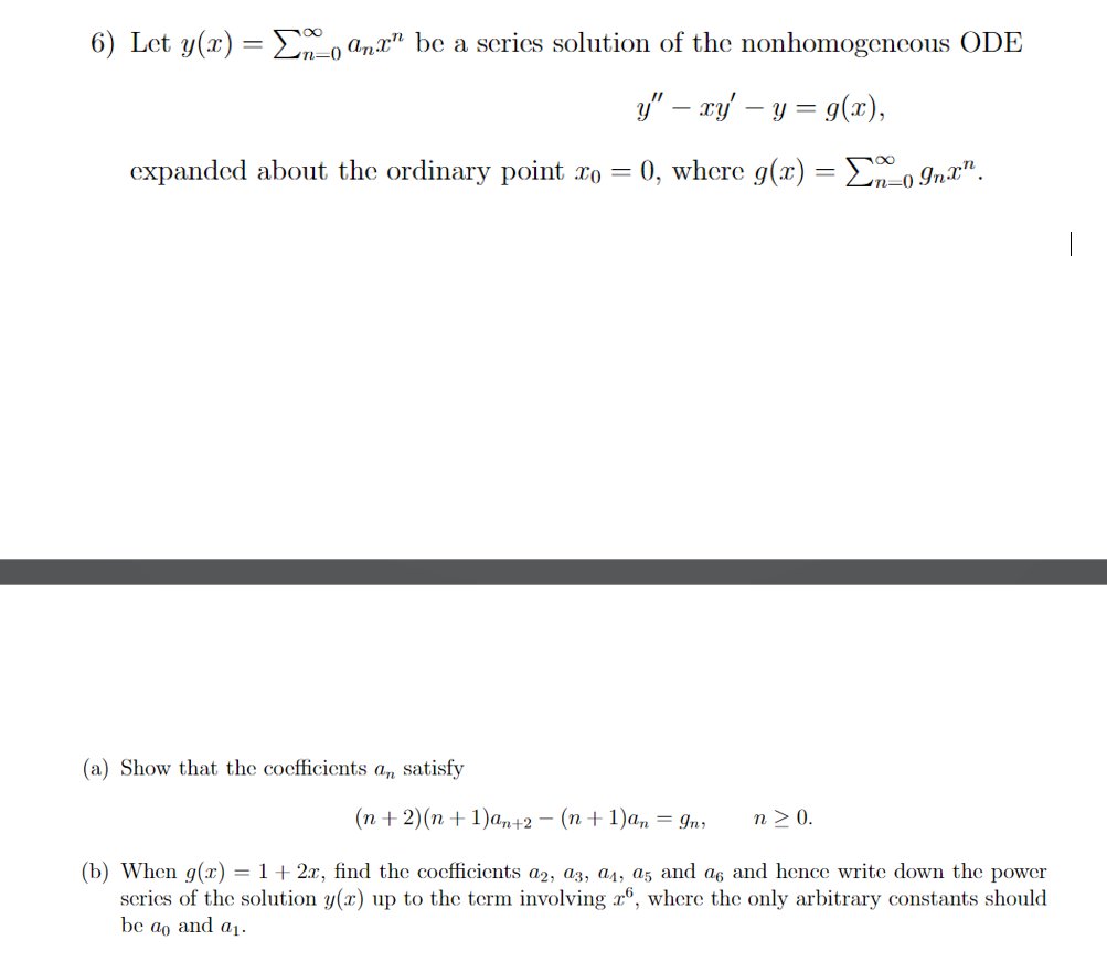 6) Let y(x) = 0 anx be a series solution of the nonhomogeneous ODE
expanded about the ordinary point x0 =
-
y" — xy' – y = g(x),
0, where g(x) =Σn=0 Inx".
-0
(a) Show that the coefficients an satisfy
(n+2)(n+1)an+2 − (n + 1)an = In
n≥ 0.
(b) When g(x) = 1 + 2x, find the coefficients a2, a3, a4, a5 and a6 and hence write down the power
series of the solution y(x) up to the term involving 26, where the only arbitrary constants should
be ao and a₁.
