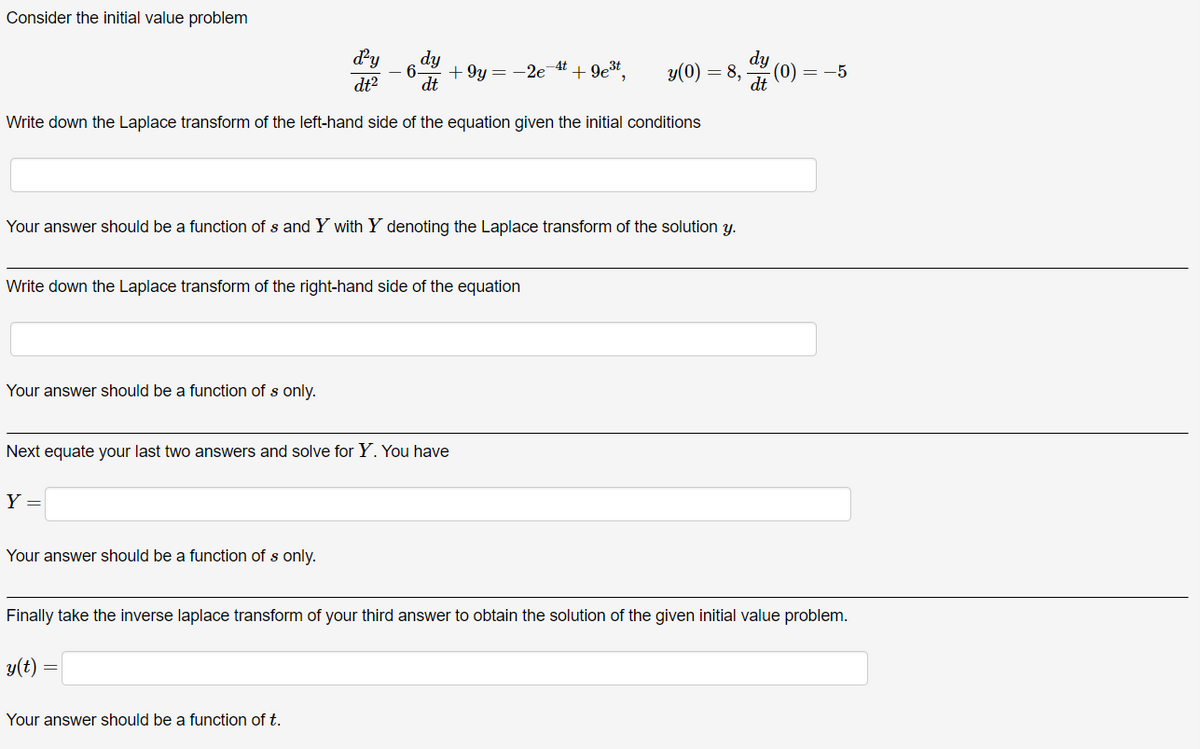 Consider the initial value problem
d²y
dt2
dy
6.
+9y=-2e +9e³t
dy
-4t
y(0) = 8,
-(0) = −5
dt
dt
Write down the Laplace transform of the left-hand side of the equation given the initial conditions
Your answer should be a function of s and Y with Y denoting the Laplace transform of the solution y.
Write down the Laplace transform of the right-hand side of the equation
Your answer should be a function of s only.
Next equate your last two answers and solve for Y. You have
Y =
Your answer should be a function of s only.
Finally take the inverse laplace transform of your third answer to obtain the solution of the given initial value problem.
y(t)
Your answer should be a function of t.