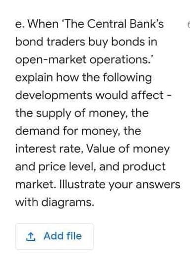 e. When 'The Central Bank's
bond traders buy bonds in
open-market operations."
explain how the following
developments would affect -
the supply of money, the
demand for money, the
interest rate, Value of money
and price level, and product
market. Illustrate your answers
with diagrams.
1 Add file
6