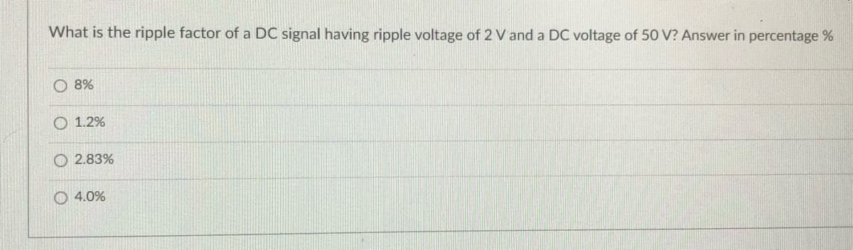 What is the ripple factor of a DC signal having ripple voltage of 2 V and a DC voltage of 50 V? Answer in percentage %
O 8%
O 1.2%
O 2.83%
O 4.0%
