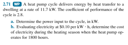 2.71 WP A heat pump cycle delivers energy by heat transfer to a
dwelling at a rate of 11.7 kW. The coefficient of performance of the
cycle is 2.8.
a. Determine the power input to the cycle, in kW.
b. Evaluating electricity at $0.10 per kWh, determine the cost
of electricity during the heating season when the heat pump op-
erates for 1800 hours.
