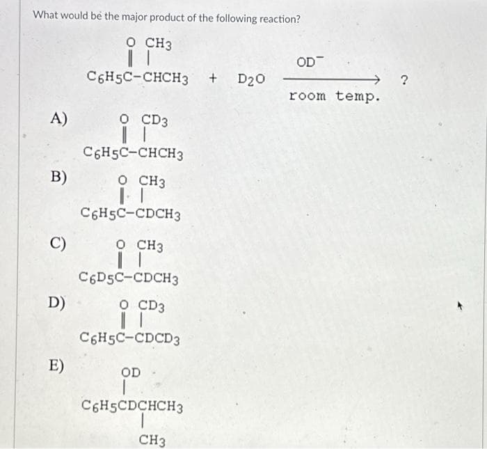 What would be the major product of the following reaction?
O CH3
||
C6H5C-CHCH3 + D20
A)
B)
C)
D)
E)
O CD3
C6H5C-CHCH3
O CH3
1-1
C6H5C-CDCH3
O CH3
C6D5C-CDCH3
O CD3
| |
C6H5C-CDCD3
OD -
C6H5CDCHCH3
CH3
OD
room temp.
?