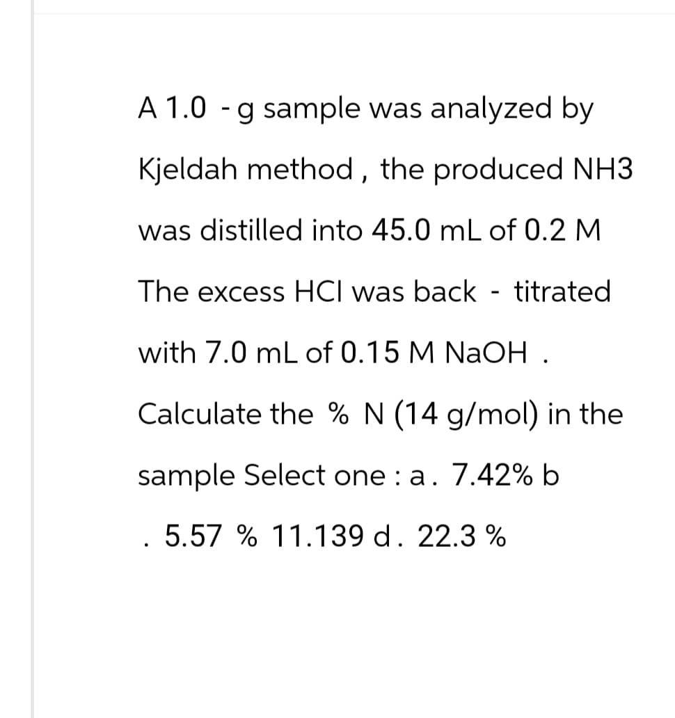 A 1.0 - g sample was analyzed by
Kjeldah method, the produced NH3
was distilled into 45.0 mL of 0.2 M
The excess HCI was back - titrated
with 7.0 mL of 0.15 M NaOH.
Calculate the % N (14 g/mol) in the
sample Select one: a. 7.42% b
. 5.57 % 11.139 d. 22.3 %