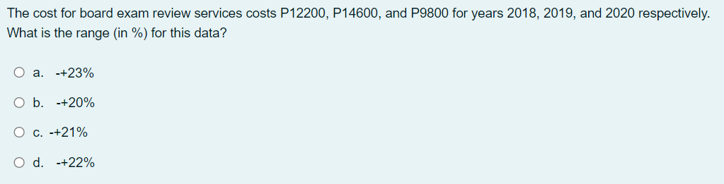 The cost for board exam review services costs P12200, P14600, and P9800 for years 2018, 2019, and 2020 respectively.
What is the range (in %) for this data?
O a. -+23%
O b. -+20%
O c. -+21%
O d. -+22%
