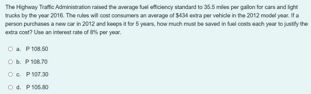 The Highway Traffic Administration raised the average fuel efficiency standard to 35.5 miles per gallon for cars and light
trucks by the year 2016. The rules will cost consumers an average of $434 extra per vehicle in the 2012 model year. If a
person purchases a new car in 2012 and keeps it for 5 years, how much must be saved in fuel costs each year to justify the
extra cost? Use an interest rate of 8% per year.
О а. Р 108.50
Оb. Р108.70
О с. Р107.30
O d. P 105.80
