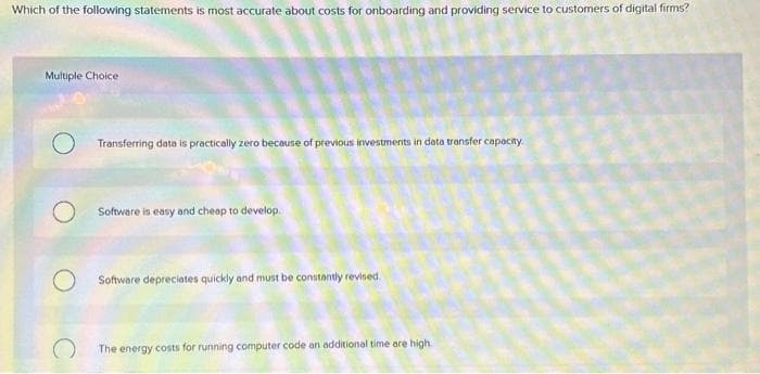 Which of the following statements is most accurate about costs for onboarding and providing service to customers of digital firms?
Multiple Choice
Transferring data is practically zero because of previous investments in data transfer capacity.
Software is easy and cheap to develop.
Software depreciates quickly and must be constantly revised.
The energy costs for running computer code an additional time are high.